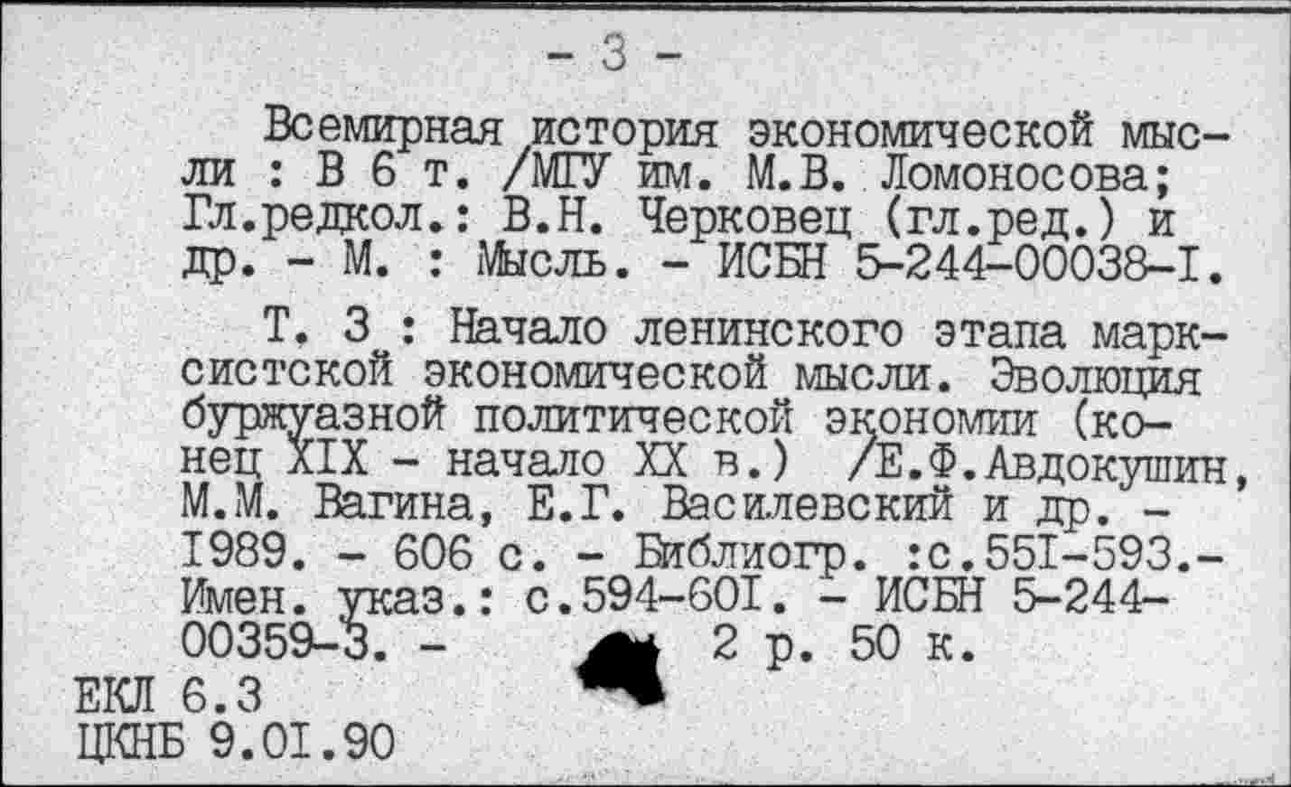 ﻿Всемирная история экономической мысли : В 6 т. /МГУ им. М.В. Ломоносова; Гл.редкол.: В.Н. Черковец (гл.ред.) и др. - М. : Мысль. - ИСБН 5-244-00038-1.
Т, 3 : Начало ленинского этапа марк-буржуазной политической экономии (ко-' нец XIX - начало XX в.) /Е.Ф.Авдокушин М.М. Вагина, Е.Г. Василевский и др. -1989. - 606 с. - Библиогр. :с.551-593.-
систской экономической мысли. Эволюция сой политической экономии (ко-
- начало XX в.) /Е.Ф.Авдокушин
1989. - 606 с. - Библиогр.
Имен. указ.: с.594-601. - ИСБН 5-244-00359-3. -	2 р. 50 к.
ЕКЛ 6.3	“
ЦКНБ 9.01.90